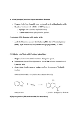 B) Acid Hydrolysis (Identifies Peptide and Amide Moieties)
 Purpose: Hydrolyzes the amide bond to release lysergic acid and amino acids.
 Reaction: Treatment with 6M HCl at 100°C produces:
o Lysergic acid (confirms ergoline nucleus).
o Amino acids (alanine, phenylalanine, proline).
Ergotamine+HCl→Lysergic Acid+Amino Acids
 Analysis: The amino acids are identified using Thin-Layer Chromatography
(TLC), High-Performance Liquid Chromatography (HPLC), or NMR.
C)Oxidation with Nitric Acid (Confirms Indole Ring)
 Purpose: Identifies the indole nucleus in the ergoline system.
 Reaction: Oxidation of the ergot alkaloid with HNO₃ results in the formation of
kynurenic acid.
 Observation: A yellow-colored product confirms the presence of the indole
nucleus.
Indole nucleus+HNO3→Kynurenic Acid (Yellow Product)
NH
+ HNO3
N
O
OH
OH
Indole nucleus Kynurenic Acid (Yellow Product)
(D) Hydrogenation (Differentiates Dihydro Derivatives)
 
