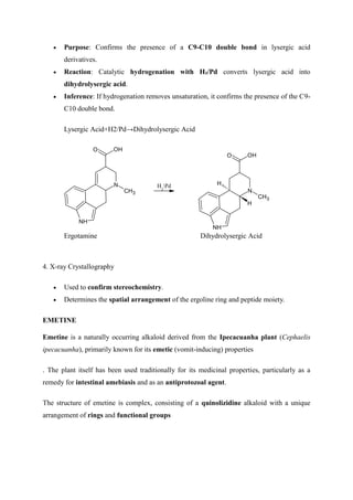  Purpose: Confirms the presence of a C9-C10 double bond in lysergic acid
derivatives.
 Reaction: Catalytic hydrogenation with H₂/Pd converts lysergic acid into
dihydrolysergic acid.
 Inference: If hydrogenation removes unsaturation, it confirms the presence of the C9-
C10 double bond.
Lysergic Acid+H2/Pd→Dihydrolysergic Acid
N
NH
CH3
O OH
H2
Pd
N
NH
CH3
O OH
H
H
Ergotamine Dihydrolysergic Acid
4. X-ray Crystallography
 Used to confirm stereochemistry.
 Determines the spatial arrangement of the ergoline ring and peptide moiety.
EMETINE
Emetine is a naturally occurring alkaloid derived from the Ipecacuanha plant (Cephaelis
ipecacuanha), primarily known for its emetic (vomit-inducing) properties
. The plant itself has been used traditionally for its medicinal properties, particularly as a
remedy for intestinal amebiasis and as an antiprotozoal agent.
The structure of emetine is complex, consisting of a quinolizidine alkaloid with a unique
arrangement of rings and functional groups
 