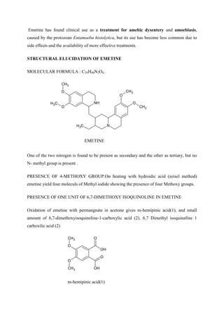 Emetine has found clinical use as a treatment for amebic dysentery and amoebiasis,
caused by the protozoan Entamoeba histolytica, but its use has become less common due to
side effects and the availability of more effective treatments.
STRUCTURAL ELUCIDATION OF EMETINE
MOLECULAR FORMULA : C29H40N2O4.
NH
N
O
O
O
O
CH3
C
H3
C
H3
CH3
CH3
EMETINE
One of the two nitrogen is found to be present as secondary and the other as tertiary, but no
N- methyl group is present .
PRESENCE OF 4-METHOXY GROUP:On heating with hydroidic acid (zeisel method)
emetine yield four moleculs of Methyl iodide showing the presence of four Methoxy groups.
PRESENCE OF ONE UNIT OF 6,7-DIMETHOXY ISOQUINOLINE IN EMETINE
Oxidation of emetine with permangnate in acetone gives m-hemipinic acid(1), and small
amount of 6,7-dimethoxyisoquinoline-1-carboxylic acid (2). 6,7 Dimethyl isoquinafine 1
carboxilic acid (2)
O
OH
O
OH
O
O
CH3
CH3
m-hemipinic acid(1)
 