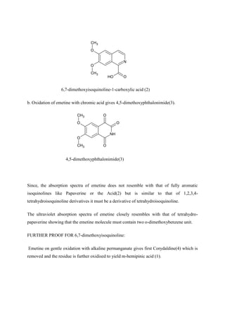 N
O
O
CH3
CH3
O
O
H
6,7-dimethoxyisoquinoline-1-carboxylic acid (2)
b. Oxidation of emetine with chromic acid gives 4,5-dimethoxyphthalonimide(3).
NH
O
O
CH3
CH3
O
O
O
4,5-dimethoxyphthalonimide(3)
Since, the absorption spectra of emetine does not resemble with that of fully aromatic
isoquinolines like Papaverine or the Acid(2) but is similar to that of 1,2,3,4-
tetrahydroisoquinoline derivatives it must be a derivative of tetrahydroisoquinoline.
The ultraviolet absorption spectra of emetine closely resembles with that of tetrahydro-
papaverine showing that the emetine molecule must contain two o-dimethoxybenzene unit.
FURTHER PROOF FOR 6,7-dimethoxyisoquinoline:
Emetine on gentle oxidation with alkaline permanganate gives first Corydaldine(4) which is
removed and the residue is further oxidised to yield m-hemipinic acid (1).
 