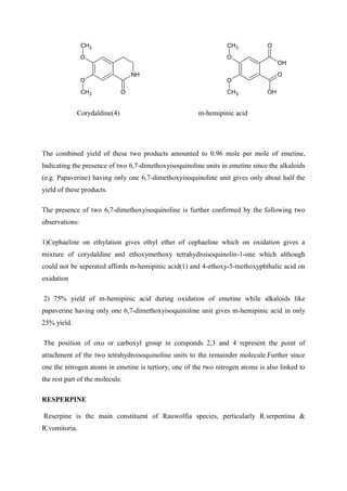 NH
O
O
O
CH3
CH3
O
OH
O
OH
O
O
CH3
CH3
Corydaldine(4) m-hemipinic acid
The combined yield of these two products amounted to 0.96 mole per mole of emetine,
Indicating the presence of two 6,7-dimethoxyisoquinoline units in emetine since the alkaloids
(e.g. Papaverine) having only one 6,7-dimethoxyisoquinoline unit gives only about half the
yield of these products.
The presence of two 6,7-dimethoxyisoquinoline is further confirmed by the following two
observations:
1)Cephaeline on ethylation gives ethyl ether of cephaeline which on oxidation gives a
mixture of corydaldine and ethoxymethoxy tetrahydroisoquinolin-1-one which although
could not be seperated affords m-hemipinic acid(1) and 4-ethoxy-5-methoxyphthalic acid on
oxidation
2) 75% yield of m-hemipinic acid during oxidation of emetine while alkaloids like
papaverine having only one 6,7-dimethoxyisoquinoline unit gives m-hemipinic acid in only
25% yield.
The position of oxo or carboxyl group in componds 2,3 and 4 represent the point of
attachment of the two tetrahydroisoquinoline units to the remainder molecule.Further since
one the nitrogen atoms in emetine is tertiory, one of the two nitrogen atoms is also linked to
the rest part of the molecule.
RESPERPINE
Reserpine is the main constituent of Rauwolfia species, perticularly R.serpentina &
R.vomitoria.
 