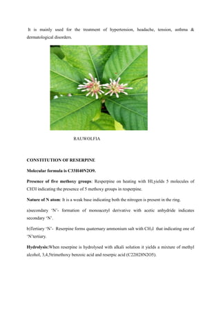 It is mainly used for the treatment of hypertension, headache, tension, asthma &
dermatological disorders.
RAUWOLFIA
CONSTITUTION OF RESERPINE
Molecular formula is C33H40N2O9.
Presence of five methoxy groups: Resperpine on heating with HI,yields 5 molecules of
CH3I indicating the presence of 5 methoxy groups in resperpine.
Nature of N atom: It is a weak base indicating both the nitrogen is present in the ring.
a)secondary ‘N’- formation of monoacetyl derivative with acetic anhydride indicates
secondary ‘N’.
b)Tertiary ‘N’- Reserpine forms quaternary ammonium salt with CH3I that indicating one of
‘N’tertiary.
Hydrolysis:When reserpine is hydrolysed with alkali solution it yields a mixture of methyl
alcohol, 3,4,5trimethoxy benzoic acid and reserpic acid (C22H28N2O5).
 