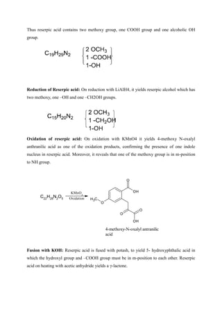 Thus reserpic acid contains two methoxy group, one COOH group and one alcoholic OH
group.
Reduction of Reserpic acid: On reduction with LiAlH4, it yields reserpic alcohol which has
two methoxy, one –OH and one –CH2OH groups.
Oxidation of reserpic acid: On oxidation with KMnO4 it yields 4-methoxy N-oxalyl
anthranilic acid as one of the oxidation products, confirming the presence of one indole
nucleus in reserpic acid. Moreover, it reveals that one of the methoxy group is in m-position
to NH group.
Fusion with KOH: Reserpic acid is fused with potash, to yield 5- hydroxyphthalic acid in
which the hydroxyl group and –COOH group must be in m-position to each other. Reserpic
acid on heating with acetic anhydride yields a γ-lactone.
C22
H28
N2
O5
KMnO4
Oxidation
O
OH
O
C
H3
O
O
OH
4-methoxy-N-oxalyl antranilic
acid
 