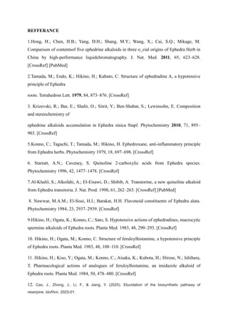 REFFERANCE
1.Hong, H.; Chen, H.B.; Yang, D.H.; Shang, M.Y.; Wang, X.; Cai, S.Q.; Mikage, M.
Comparison of contentsof five ephedrine alkaloids in three o_cial origins of Ephedra Herb in
China by high-performance liquidchromatography. J. Nat. Med. 2011, 65, 623–628.
[CrossRef] [PubMed]
2.Tamada, M.; Endo, K.; Hikino, H.; Kabuto, C. Structure of ephedradine A, a hypotensive
principle of Ephedra
roots. Tetrahedron Lett. 1979, 84, 873–876. [CrossRef]
3. Krizevski, R.; Bar, E.; Shalit, O.; Sitrit, Y.; Ben-Shabat, S.; Lewinsohn, E. Composition
and stereochemistry of
ephedrine alkaloids accumulation in Ephedra sinica Stapf. Phytochemistry 2010, 71, 895–
903. [CrossRef]
5.Konno, C.; Taguchi, T.; Tamada, M.; Hikino, H. Ephedroxane, anti-inflammatory principle
from Ephedra herbs. Phytochemistry 1979, 18, 697–698. [CrossRef]
6. Starratt, A.N.; Caveney, S. Quinoline 2-carboxylic acids from Ephedra species.
Phytochemistry 1996, 42, 1477–1478. [CrossRef]
7.Al-Khalil, S.; Alkofahi, A.; El-Eisawi, D.; Shibib, A. Transtorine, a new quinoline alkaloid
from Ephedra transitoria. J. Nat. Prod. 1998, 61, 262–263. [CrossRef] [PubMed]
8. Nawwar, M.A.M.; El-Sissi, H.I.; Barakat, H.H. Flavonoid constituents of Ephedra alata.
Phytochemistry 1984, 23, 2937–2939. [CrossRef]
9.Hikino, H.; Ogata, K.; Konno, C.; Sato, S. Hypotensive actions of ephedradines, macrocytic
spermine alkaloids of Ephedra roots. Planta Med. 1983, 48, 290–293. [CrossRef]
10. Hikino, H.; Ogata, M.; Konno, C. Structure of feruloylhistamine, a hypotensive principle
of Ephedra roots. Planta Med. 1983, 48, 108–110. [CrossRef]
11. Hikino, H.; Kiso, Y.; Ogata, M.; Konno, C.; Aisaka, K.; Kubota, H.; Hirose, N.; Ishihara,
T. Pharmacological actions of analogues of feruloylhistamine, an imidazole alkaloid of
Ephedra roots. Planta Med. 1984, 50, 478–480. [CrossRef]
12. Cao, J., Zhong, J., Li, F., & Jiang, Y. (2025). Elucidation of the biosynthetic pathway of
reserpine. bioRxiv, 2025-01.
 
