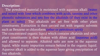 Description:
The powdered material is moistened with aqueous alkali [water
and mixed with lime which combines with acids, tannins and other
phenolic substances and sets free the alkaloids (if they exist in the
plant as salts)]. The alkaloids are set free with other plant
constituents. Extraction is then carried out with organic solvents
such as Benzene or chloroform (ether or petroleum spirit).
The concentrated organic liquid which contains alkaloids and other
plant constituents is then shaken with dilute acid (aqueous acid)
and allowed to separate. Alkaloid salts are now in the aqueous
liquid, while many impurities remain behind in the organic liquid.
Aqueous alkali is added to the aqueous layer giving precipitation of
free alkaloids.
M
d
.
I
m
r
a
n
N
u
r
M
a
n
i
k
 