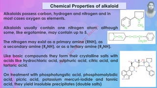 Chemical Properties of alkaloid
Alkaloids possess carbon, hydrogen and nitrogen and in
most cases oxygen as elements.
Alkaloids usually contain one nitrogen atom, although
some, like ergotamine, may contain up to 5.
The nitrogen may exist as a primary amine (RNH), as
a secondary amine (R2NH), or as a tertiary amine (R3NH).
Like basic compounds they form their crystalline salts with
acids like hydrochloric acid, sulphuric acid, citric acid, and
tartaric acid.
On treatment with phosphotungstic acid, phosphomolybdic
acid, picric acid, potassium mercuri-iodide and tannic
acid, they yield insoluble precipitates (double salts)
M
d
.
I
m
r
a
n
N
u
r
M
a
n
i
k
 
