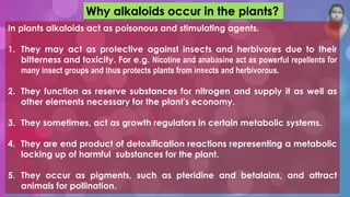 Why alkaloids occur in the plants?
In plants alkaloids act as poisonous and stimulating agents.
1. They may act as protective against insects and herbivores due to their
bitterness and toxicity. For e.g. Nicotine and anabasine act as powerful repellents for
many insect groups and thus protects plants from insects and herbivorous.
2. They function as reserve substances for nitrogen and supply it as well as
other elements necessary for the plant's economy.
3. They sometimes, act as growth regulators in certain metabolic systems.
4. They are end product of detoxification reactions representing a metabolic
locking up of harmful substances for the plant.
5. They occur as pigments, such as pteridine and betalains, and attract
animals for pollination.
M
d
.
I
m
r
a
n
N
u
r
M
a
n
i
k
 
