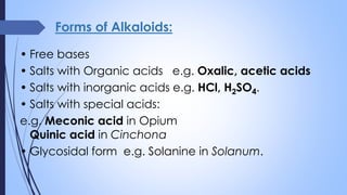 Forms of Alkaloids:
• Free bases
• Salts with Organic acids e.g. Oxalic, acetic acids
• Salts with inorganic acids e.g. HCl, H2SO4.
• Salts with special acids:
e.g. Meconic acid in Opium
Quinic acid in Cinchona
• Glycosidal form e.g. Solanine in Solanum.
 