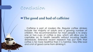 Conclusion
The good and bad of caffeine
Caffeine is part of modern life. Regular coffee drinkers
include the majority of adults and a growing number of
children. The recommendation for most people is to enjoy
one or two cups of coffee a day, which will allow you to
capitalize on its health benefits without incurring health
drawbacks. Extensive recent research has put forth that
coffee is far more healthful than it is harmful. Very little bad
and a lot of good come from drinking it.
 