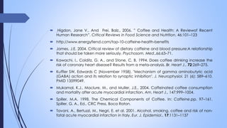  Higdon, Jane V., And Frei, Balz., 2006. ” Coffee and Health: A Reviewof Recent
Human Research”. Critical Reviews in Food Science and Nutrition, 46:101–123
 http://www.energyfiend.com/top-10-caffeine-health-benefits
 James, J.E. 2004. Critical review of dietary caffeine and blood pressure:A relationship
that should be taken more seriously. Psychosom. Med.,66:63–71.
 Kawachi, I., Colditz, G. A., and Stone, C. B. 1994. Does coffee drinking increase the
risk of coronary heart disease? Results from a meta-analysis. Br. Heart J., 72:269–275.
 Kuffler SW, Edwards C (November 1958). "Mechanism of gamma aminobutyric acid
(GABA) action and its relation to synaptic inhibition". J. Neurophysiol. 21 (6): 589–610.
PMID 13599049.
 Mukamal, K.J., Maclure, M., and Muller, J.E., 2004. Caffeinated coffee consumption
and mortality after acute myocardial infarction. Am. Heart J., 147:999–1004.
 Spiller, M.A. 1998. The Chemical Components of Coffee. In: Caffeine.pp. 97–161.
Spiller, G. A., Ed., CRC Press, Boca Raton.
 Tavani, A., Bertuzzi, M., Negri, E. et al. 2001. Alcohol, smoking, coffee and risk of non-
fatal acute myocardial infarction in Italy. Eur. J. Epidemiol., 17:1131–1137
 