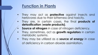 Function in Plants
• They may act as protective against insects and
herbivores due to their bitterness and toxicity.
• They are, in certain cases, the final products of
detoxification (waste products).
• Source of nitrogen in case of nitrogen deficiency.
• They, sometimes, act as growth regulators in certain
metabolic systems.
• They may be utilized as a source of energy in case
of deficiency in carbon dioxide assimilation.
 