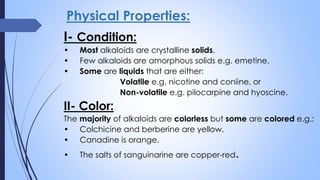 Physical Properties:
I- Condition:
• Most alkaloids are crystalline solids.
• Few alkaloids are amorphous solids e.g. emetine.
• Some are liquids that are either:
Volatile e.g. nicotine and coniine, or
Non-volatile e.g. pilocarpine and hyoscine.
II- Color:
The majority of alkaloids are colorless but some are colored e.g.:
• Colchicine and berberine are yellow.
• Canadine is orange.
• The salts of sanguinarine are copper-red.
 