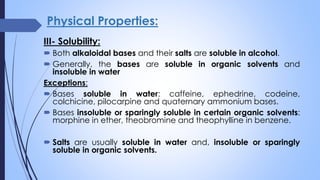Physical Properties:
III- Solubility:
 Both alkaloidal bases and their salts are soluble in alcohol.
 Generally, the bases are soluble in organic solvents and
insoluble in water
Exceptions:
 Bases soluble in water: caffeine, ephedrine, codeine,
colchicine, pilocarpine and quaternary ammonium bases.
 Bases insoluble or sparingly soluble in certain organic solvents:
morphine in ether, theobromine and theophylline in benzene.
 Salts are usually soluble in water and, insoluble or sparingly
soluble in organic solvents.
 