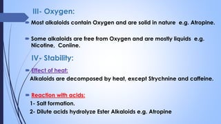 III- Oxygen:
 Most alkaloids contain Oxygen and are solid in nature e.g. Atropine.
 Some alkaloids are free from Oxygen and are mostly liquids e.g.
Nicotine, Coniine.
 Effect of heat:
Alkaloids are decomposed by heat, except Strychnine and caffeine.
 Reaction with acids:
1- Salt formation.
2- Dilute acids hydrolyze Ester Alkaloids e.g. Atropine
IV- Stability:
 