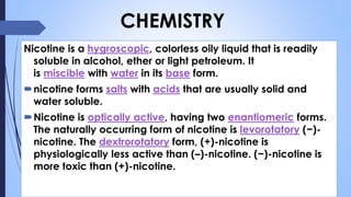 Nicotine is a hygroscopic, colorless oily liquid that is readily
soluble in alcohol, ether or light petroleum. It
is miscible with water in its base form.
nicotine forms salts with acids that are usually solid and
water soluble.
Nicotine is optically active, having two enantiomeric forms.
The naturally occurring form of nicotine is levorotatory (−)-
nicotine. The dextrorotatory form, (+)-nicotine is
physiologically less active than (–)-nicotine. (−)-nicotine is
more toxic than (+)-nicotine.
CHEMISTRY
 