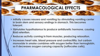  Initially causes nausea and vomiting by stimulating vomiting center
in brain stem and sensory endings in stomach. This becomes
tolerant.
 Stimulates hypothalamus to produce antidiuretic hormone, causing
fluid retention.
 Reduces activity coming in from muscles, producing relaxation.
 Increases heart rate, blood pressure and contractility; but carbon
monoxide in smoke combines with oxygen better than hemoglobin,
so it decreases oxygen carrying capacity (suffocates cells).
PHARMACOLOGICAL EFFECTS
 