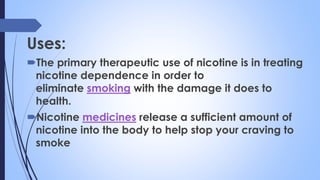 Uses:
The primary therapeutic use of nicotine is in treating
nicotine dependence in order to
eliminate smoking with the damage it does to
health.
Nicotine medicines release a sufficient amount of
nicotine into the body to help stop your craving to
smoke
 