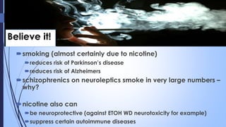 Believe it!
smoking (almost certainly due to nicotine)
reduces risk of Parkinson’s disease
reduces risk of Alzheimers
schizophrenics on neuroleptics smoke in very large numbers –
why?
nicotine also can
be neuroprotective (against ETOH WD neurotoxicity for example)
suppress certain autoimmune diseases
 