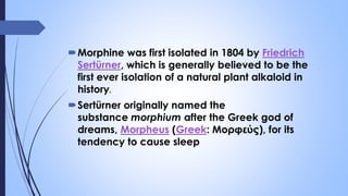 Morphine was first isolated in 1804 by Friedrich
Sertürner, which is generally believed to be the
first ever isolation of a natural plant alkaloid in
history.
Sertürner originally named the
substance morphium after the Greek god of
dreams, Morpheus (Greek: Μορφεύς), for its
tendency to cause sleep
 