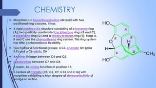 CHEMISTRY
 Morphine is a benzylisoquinoline alkaloid with two
additional ring closures. It has:
 A rigid pentacyclic structure consisting of a benzene ring
(A), two partially unsaturatedcyclohexane rings (B and C),
a piperidine ring (D) and a tetrahydrofuran ring (E). Rings A,
B and C are the phenanthrene ring system. This ring system
has little conformational flexibility.
 Two hydroxyl functional groups: a C3-phenolic OH (pKa
9.9) and a C6-allylic OH
 An ether linkage between C4 and C5,
 Unsaturation between C7 and C8,
 A basic, 3o-amine function at position 17,
 5 centers of chirality (C5, C6, C9, C13 and C14) with
morphine exhibiting a high degree of stereoselectivity of
analgesic action.
 