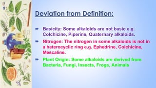 Deviation from Definition:
 Basicity: Some alkaloids are not basic e.g.
Colchicine, Piperine, Quaternary alkaloids.
 Nitrogen: The nitrogen in some alkaloids is not in
a heterocyclic ring e.g. Ephedrine, Colchicine,
Mescaline.
 Plant Origin: Some alkaloids are derived from
Bacteria, Fungi, Insects, Frogs, Animals
 