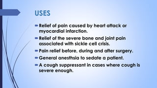 USES
Relief of pain caused by heart attack or
myocardial infarction.
Relief of the severe bone and joint pain
associated with sickle cell crisis.
Pain relief before, during and after surgery.
General anesthsia to sedate a patient.
A cough suppressant in cases where cough is
severe enough.
 