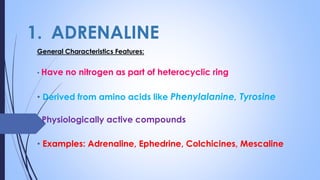 1. ADRENALINE
General Characteristics Features:
• Have no nitrogen as part of heterocyclic ring
• Derived from amino acids like Phenylalanine, Tyrosine
• Physiologically active compounds
• Examples: Adrenaline, Ephedrine, Colchicines, Mescaline
 