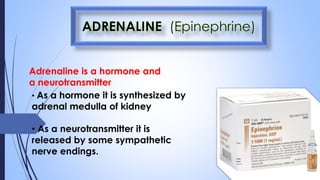 Adrenaline is a hormone and
a neurotransmitter
• As a hormone it is synthesized by
adrenal medulla of kidney
• As a neurotransmitter it is
released by some sympathetic
nerve endings.
 