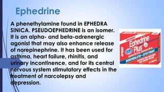 Ephedrine
A phenethylamine found in EPHEDRA
SINICA. PSEUDOEPHEDRINE is an isomer.
It is an alpha- and beta-adrenergic
agonist that may also enhance release
of norepinephrine. It has been used for
asthma, heart failure, rhinitis, and
urinary incontinence, and for its central
nervous system stimulatory effects in the
treatment of narcolepsy and
depression.
 