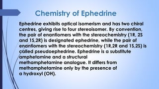 Chemistry of Ephedrine
Ephedrine exhibits optical isomerism and has two chiral
centres, giving rise to four stereoisomer. By convention,
the pair of enantiomers with the stereochemistry (1R, 2S
and 1S,2R) is designated ephedrine, while the pair of
enantiomers with the stereochemistry (1R,2R and 1S,2S) is
called pseudoephedrine. Ephedrine is a substitute
amphetamine and a structural
methamphetamine analogue. It differs from
methamphetamine only by the presence of
a hydroxyl (OH).
 