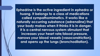 Ephedrine is the active ingredient in ephedra or
huang. It belongs to a class of medications
called sympathomimetics. It works like a
naturally occurring substance (adrenaline) that
your body makes when it thinks it is in danger.
It is a central nervous system stimulant that
increases your heart rate/blood pressure,
narrows your blood vessels (vasoconstriction),
and opens up the lungs (bronchodilation).
 
