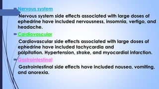 Nervous system
Nervous system side effects associated with large doses of
ephedrine have included nervousness, insomnia, vertigo, and
headache.
Cardiovascular
Cardiovascular side effects associated with large doses of
ephedrine have included tachycardia and
palpitation. Hypertension, stroke, and myocardial infarction.
Gastrointestinal
Gastrointestinal side effects have included nausea, vomiting,
and anorexia.
 