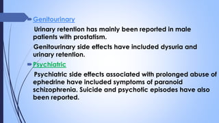 Genitourinary
Urinary retention has mainly been reported in male
patients with prostatism.
Genitourinary side effects have included dysuria and
urinary retention.
Psychiatric
Psychiatric side effects associated with prolonged abuse of
ephedrine have included symptoms of paranoid
schizophrenia. Suicide and psychotic episodes have also
been reported.
 