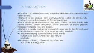 INTRODUCTION
Caffeine (1,3,7-trimethylxanthine) is a purine alkaloid that occurs naturally in
coffee beans .
Caffeine is an alkaloid from methylxanthines called 3,7-dihydro-1,3,7-
trimethyl-1H-purine-2,6,-dione or 1,3,7-trimethylxanthine.
Some physiological effects associated with caffeine administration include
central nervous system stimulation, acute elevation of blood pressure,
increased metabolic rate, and diuresis.
Caffeine is rapidly and almost completely absorbed in the stomach and
small intestine and distributed to all tissues, including the brain.
It is found in varying quantities in the seeds, leaves
fruits of some plants, where it act as a natural
pesticide.
Beverage containing coffee such as coffee, tea
soft drinks, & energy drinks.
 