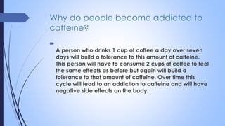 Why do people become addicted to
caffeine?

A person who drinks 1 cup of coffee a day over seven
days will build a tolerance to this amount of caffeine.
This person will have to consume 2 cups of coffee to feel
the same effects as before but again will build a
tolerance to that amount of caffeine. Over time this
cycle will lead to an addiction to caffeine and will have
negative side effects on the body.
 