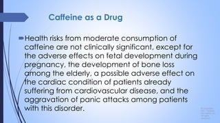 Caffeine as a Drug
Health risks from moderate consumption of
caffeine are not clinically significant, except for
the adverse effects on fetal development during
pregnancy, the development of bone loss
among the elderly, a possible adverse effect on
the cardiac condition of patients already
suffering from cardiovascular disease, and the
aggravation of panic attacks among patients
with this disorder. © Copyright
2011, Pearson
Education, Inc.
All rights
reserved.
 