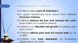 Health Benefits of Caffeine
Caffeine helps ward off Alzheimer’s.
In Japan researchers have shown that caffeine
increases memory.
Caffeine detoxes the liver and cleanses the colon
when taken as a caffeine enema.
Caffeine can stimulate hair growth on balding men
and women.
Caffeine relieves post work-out muscle pain by up
to 48%.
Caffeine can ease depression by increasing
dopamine in the brain.
 