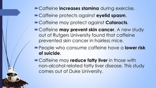 Caffeine increases stamina during exercise.
Caffeine protects against eyelid spasm.
Caffeine may protect against Cataracts.
Caffeine may prevent skin cancer. A new study
out of Rutgers University found that caffeine
prevented skin cancer in hairless mice.
People who consume caffeine have a lower risk
of suicide.
Caffeine may reduce fatty liver in those with
non-alcohol related fatty liver disease. This study
comes out of Duke University.
 