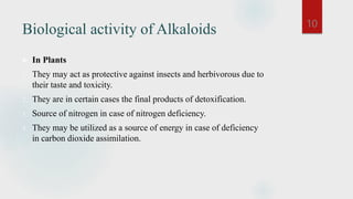 Biological activity of Alkaloids
 In Plants
1. They may act as protective against insects and herbivorous due to
their taste and toxicity.
2. They are in certain cases the final products of detoxification.
3. Source of nitrogen in case of nitrogen deficiency.
4. They may be utilized as a source of energy in case of deficiency
in carbon dioxide assimilation.
10
 