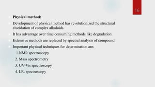  Physical method:
 Development of physical method has revolutionized the structural
elucidation of complex alkaloids.
 It has advantage over time consuming methods like degradation.
 Extensive methods are replaced by spectral analysis of compound
 Important physical techniques for determination are:
1.NMR spectroscopy
2. Mass spectrometry
3. UV-Vis spectroscopy
4. I.R. spectroscopy
16
 