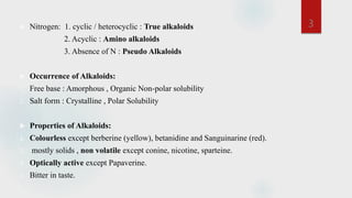  Nitrogen: 1. cyclic / heterocyclic : True alkaloids
2. Acyclic : Amino alkaloids
3. Absence of N : Pseudo Alkaloids
 Occurrence of Alkaloids:
1. Free base : Amorphous , Organic Non-polar solubility
2. Salt form : Crystalline , Polar Solubility
 Properties of Alkaloids:
1. Colourless except berberine (yellow), betanidine and Sanguinarine (red).
2. mostly solids , non volatile except conine, nicotine, sparteine.
3. Optically active except Papaverine.
4. Bitter in taste.
3
 