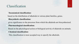Classification
 Taxonomical classification:
based on the distribution of alkaloids in various plant families, genus.
 Biosynthetic classification:
gives significance to the precursor from which the alkaloids are biosynthesized.
 Pharmacological classification:
Based on the physiological action or biological activity of alkaloids on animals.
 Chemical classification:
This classification is most accepted way to specify the alkaloids.
5
 