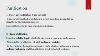 Purification
1. Direct crystallization from solvent:
It is a simple method of isolation in which the alkaloids crystallize
directly by fractionation process.
May not be useful in case of complex mixtures.
2. Steam distillation:
Used for volatile liquid alkaloids like coniine, sparteine and nicotine.
Not suitable for alkaloids of high molecular weights.
In this method, the aqueous extract is made alkaline with caustic soda or
sodium carbonate and then alkaloids are distilled off in steam.
8
 