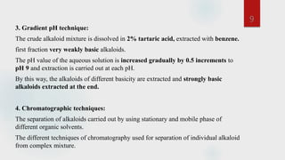3. Gradient pH technique:
The crude alkaloid mixture is dissolved in 2% tartaric acid, extracted with benzene.
first fraction very weakly basic alkaloids.
The pH value of the aqueous solution is increased gradually by 0.5 increments to
pH 9 and extraction is carried out at each pH.
By this way, the alkaloids of different basicity are extracted and strongly basic
alkaloids extracted at the end.
4. Chromatographic techniques:
The separation of alkaloids carried out by using stationary and mobile phase of
different organic solvents.
The different techniques of chromatography used for separation of individual alkaloid
from complex mixture.
9
 