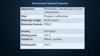 Physical and Chemical Properties
Appearance Flammable, colorless gas at room
temperature
Odor Pungent, suffocating
Molecular weight 30.031 g/mol
Molecular formula CH2O
Density 815 kg/m³
Melting point 181 k
Soluble in Water , acetone
Boiling point 254 k
 