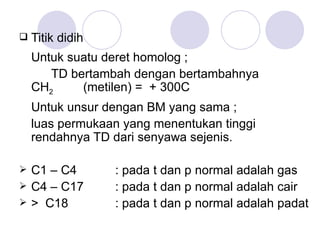 Titik didih Untuk suatu deret homolog ;  TD bertambah dengan bertambahnya  CH 2   (metilen) =  + 300C Untuk unsur dengan BM yang sama ; luas permukaan yang menentukan tinggi rendahnya TD dari senyawa sejenis. C1 – C4  : pada t dan p normal adalah gas C4 – C17  : pada t dan p normal adalah cair >  C18  : pada t dan p normal adalah padat 