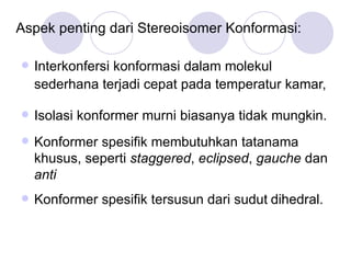 Aspek penting dari Stereoisomer Konformasi: Interkonfersi konformasi   dalam molekul sederhana terjadi cepat pada temperatur kamar,  Isolasi konformer murni biasanya tidak mungkin. Konformer spesifik membutuhkan tatanama khusus, seperti  staggered ,  eclipsed ,  gauche  dan  anti Konformer spesifik tersusun dari sudut   dihedral. 