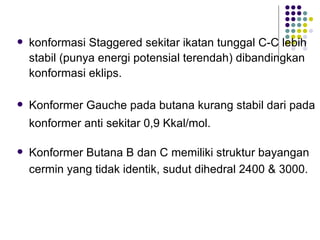 konformasi Staggered sekitar ikatan tunggal C-C lebih stabil (punya energi potensial terendah) dibandingkan konformasi eklips.  Konformer Gauche pada butana kurang stabil dari pada konformer anti sekitar 0,9 Kkal/mol.  Konformer Butana B dan C memiliki struktur bayangan cermin yang tidak identik, sudut dihedral 2400 & 3000.  