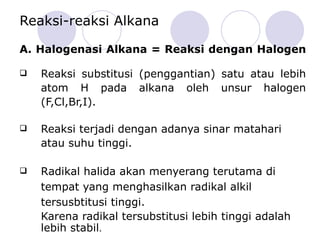 Reaksi-reaksi Alkana A. Halogenasi Alkana = Reaksi dengan Halogen  Reaksi substitusi (penggantian) satu atau lebih atom H pada alkana oleh unsur halogen (F,Cl,Br,I).  Reaksi terjadi dengan adanya sinar matahari atau suhu tinggi. R adikal halida akan menyerang terutama di tempat yang menghasilkan radikal alkil tersusbtitusi tinggi.  Karena radikal tersubstitusi lebih tinggi adalah lebih stabil . 