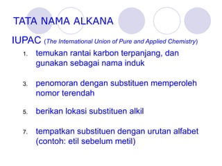 TATA NAMA ALKANA IUPAC  ( The International Union of Pure and Applied Chemistry ) temukan rantai karbon terpanjang, dan gunakan sebagai nama induk penomoran dengan substituen memperoleh nomor terendah berikan lokasi substituen alkil tempatkan substituen dengan urutan alfabet (contoh: etil sebelum metil) 